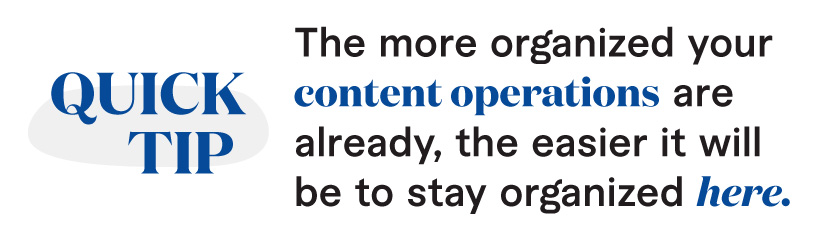 A quick tip: The more organized your content operations are already, the easier it will be to stay organized here. 