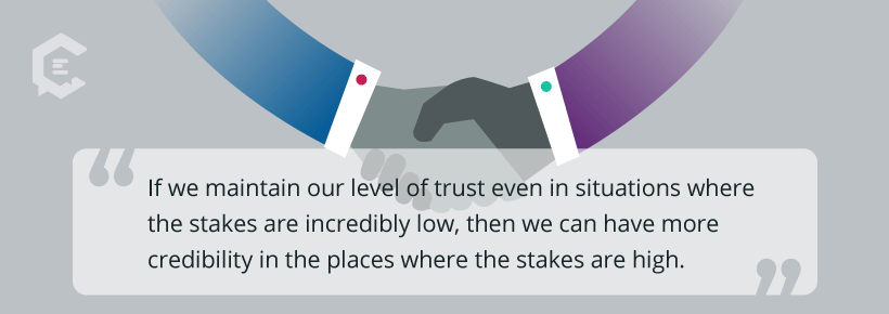 If we maintain our level of trust even in situations where the stakes are incredibly low, then we can have more credibility in the places where the stakes are high.