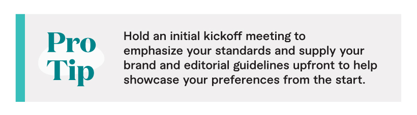 Pro Tip: Hold an initial kickoff meeting to emphasize your standards and supply your brand and editorial guidelines upfront to help showcase your preferences from the start.