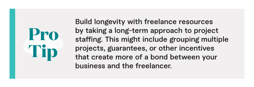 Pro Tip: Build longevity with freelance resources by taking a long-term approach to project staffing. This might include grouping multiple projects, guarantees, or other incentives that create more of a bond between your business and the freelancer.