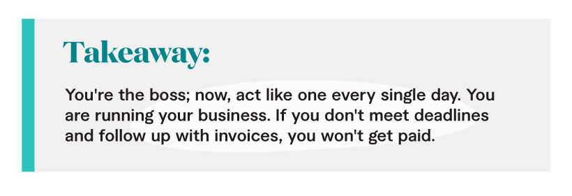 Takeaway: You're the boss; now, act like one every single day. You are running your business. If you don't meet deadlines and follow up with invoices, you won't get paid.