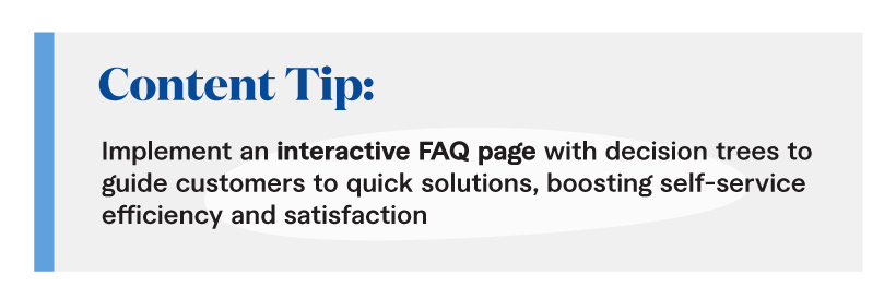 Content Tip: Implement an interactive FAQ page with decision trees to guide customers to quick solutions, boosting self-service efficiency and satisfaction. 