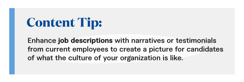 Content Tip: Enhance job descriptions with narratives or testimonials from current employees to create a picture for candidates of what the culture of your organization is like. 