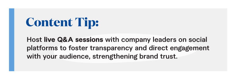 Content Tip: Host live Q&A sessions with company leaders on social platforms to foster transparency and direct engagement with your audience, strengthening brand trust. 