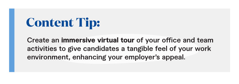 Content Tip: Create an immersive virtual tour of your office and team activities to give candidates a tangible feel of your work environment, enhancing your employer’s appeal. 