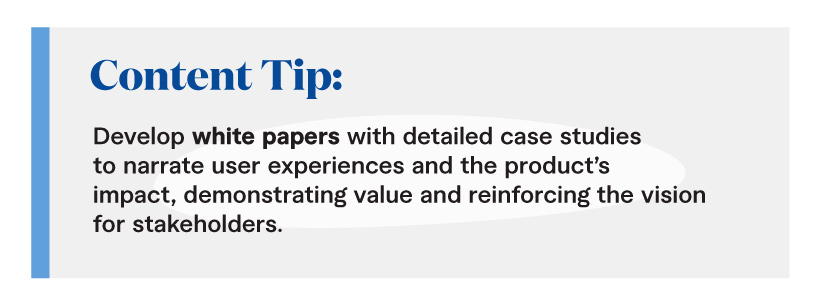 Content Tip: Develop white papers with detailed case studies to narrate user experiences and the product’s impact, demonstrating value and reinforcing the vision for stakeholders. 